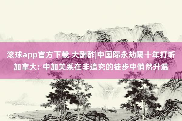滚球app官方下载 大酬酢|中国际永劫隔十年打听加拿大: 中加关系在非追究的徒步中悄然升温