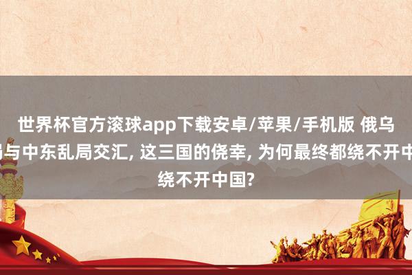 世界杯官方滚球app下载安卓/苹果/手机版 俄乌僵局与中东乱局交汇， 这三国的侥幸， 为何最终都绕不开中国?