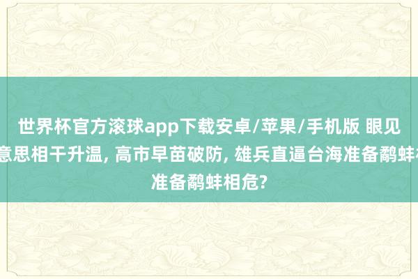 世界杯官方滚球app下载安卓/苹果/手机版 眼见中好意思相干升温, 高市早苗破防, 雄兵直逼台海准备鹬蚌相危?