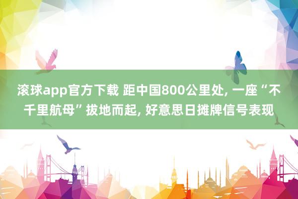 滚球app官方下载 距中国800公里处, 一座“不千里航母”拔地而起, 好意思日摊牌信号表现