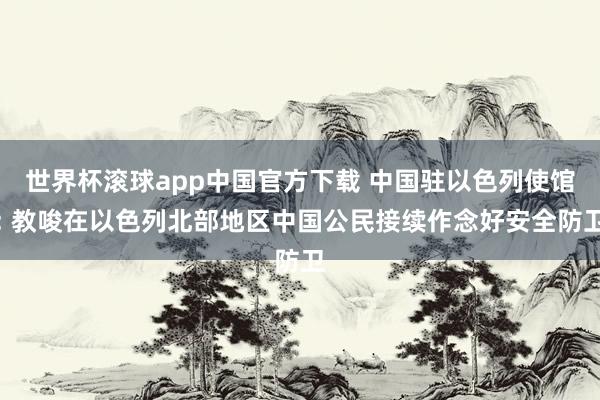 世界杯滚球app中国官方下载 中国驻以色列使馆: 教唆在以色列北部地区中国公民接续作念好安全防卫