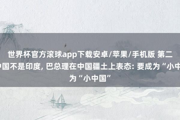 世界杯官方滚球app下载安卓/苹果/手机版 第二个中国不是印度, 巴总理在中国疆土上表态: 要成为“小中国”
