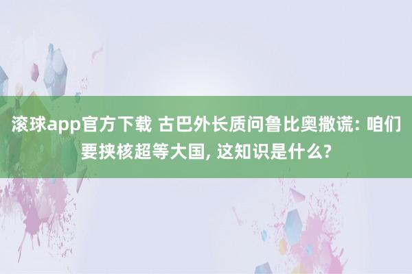 滚球app官方下载 古巴外长质问鲁比奥撒谎: 咱们要挟核超等大国, 这知识是什么?