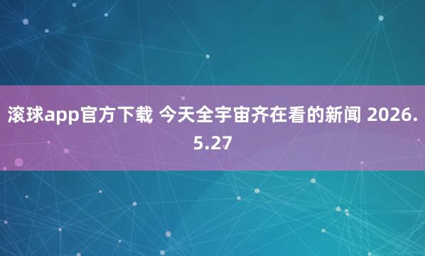 滚球app官方下载 今天全宇宙齐在看的新闻 2026.5.27