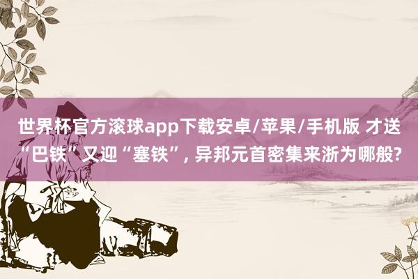 世界杯官方滚球app下载安卓/苹果/手机版 才送“巴铁”又迎“塞铁”, 异邦元首密集来浙为哪般?