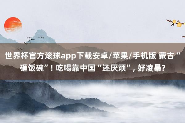 世界杯官方滚球app下载安卓/苹果/手机版 蒙古“砸饭碗”! 吃喝靠中国“还厌烦”, 好凌暴?