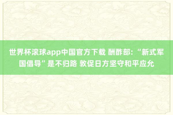 世界杯滚球app中国官方下载 酬酢部: “新式军国倡导”是不归路 敦促日方坚守和平应允