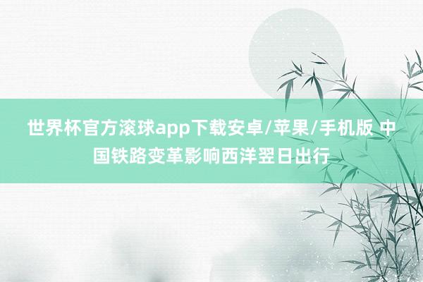 世界杯官方滚球app下载安卓/苹果/手机版 中国铁路变革影响西洋翌日出行