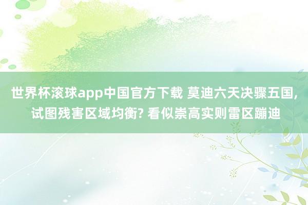 世界杯滚球app中国官方下载 莫迪六天决骤五国, 试图残害区域均衡? 看似崇高实则雷区蹦迪