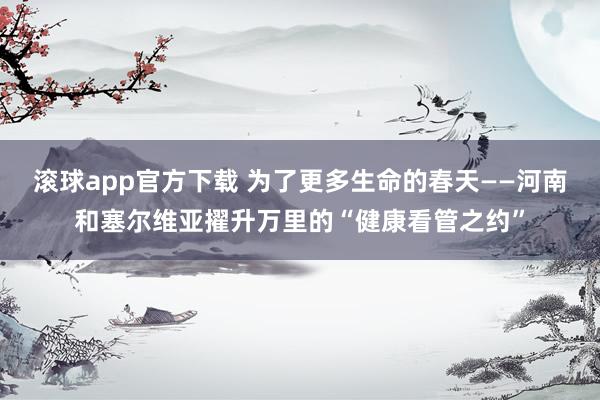 滚球app官方下载 为了更多生命的春天——河南和塞尔维亚擢升万里的“健康看管之约”