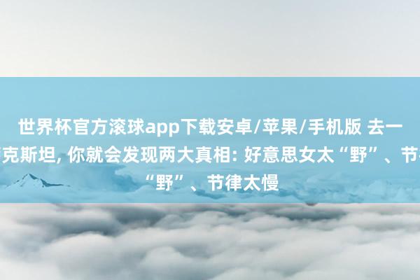 世界杯官方滚球app下载安卓/苹果/手机版 去一次哈萨克斯坦, 你就会发现两大真相: 好意思女太“野”、节律太慢