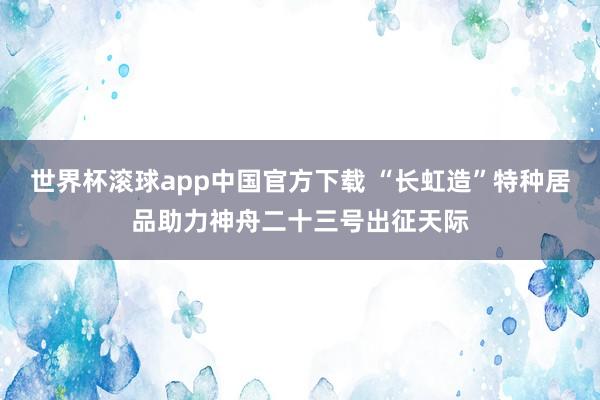 世界杯滚球app中国官方下载 “长虹造”特种居品助力神舟二十三号出征天际