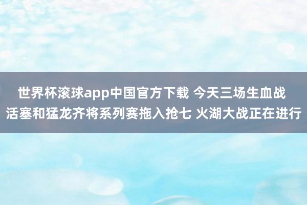 世界杯滚球app中国官方下载 今天三场生血战 活塞和猛龙齐将系列赛拖入抢七 火湖大战正在进行