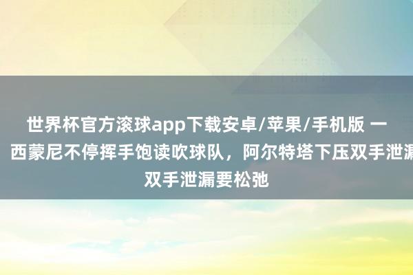 世界杯官方滚球app下载安卓/苹果/手机版 一冷一热!西蒙尼不停挥手饱读吹球队,阿尔特塔下压双手泄漏要松弛