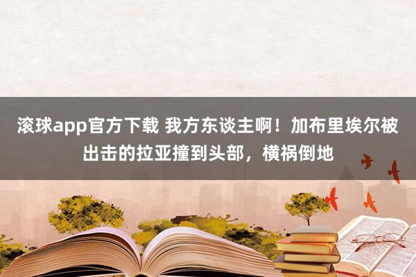滚球app官方下载 我方东谈主啊！加布里埃尔被出击的拉亚撞到头部，横祸倒地