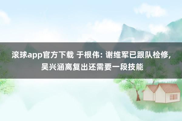 滚球app官方下载 于根伟: 谢维军已跟队检修, 吴兴涵离复出还需要一段技能