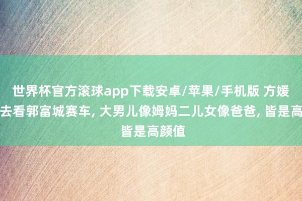 世界杯官方滚球app下载安卓/苹果/手机版 方媛携女去看郭富城赛车, 大男儿像姆妈二儿女像爸爸, 皆是高颜值