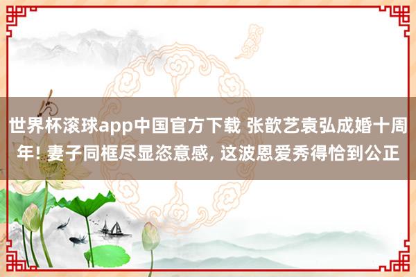世界杯滚球app中国官方下载 张歆艺袁弘成婚十周年! 妻子同框尽显恣意感, 这波恩爱秀得恰到公正