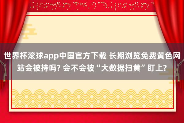 世界杯滚球app中国官方下载 长期浏览免费黄色网站会被持吗? 会不会被“大数据扫黄”盯上?
