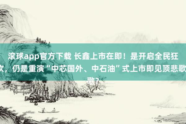 滚球app官方下载 长鑫上市在即!是开启全民狂欢,仍是重演“中芯国外、中石油”式上市即见顶悲歌?