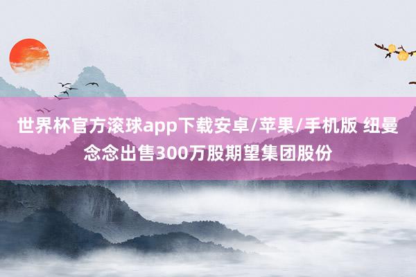 世界杯官方滚球app下载安卓/苹果/手机版 纽曼念念出售300万股期望集团股份