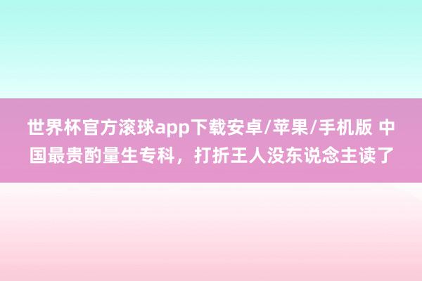 世界杯官方滚球app下载安卓/苹果/手机版 中国最贵酌量生专科,打折王人没东说念主读了