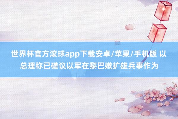 世界杯官方滚球app下载安卓/苹果/手机版 以总理称已磋议以军在黎巴嫩扩雄兵事作为