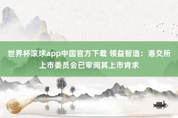 世界杯滚球app中国官方下载 领益智造：港交所上市委员会已审阅其上市肯求