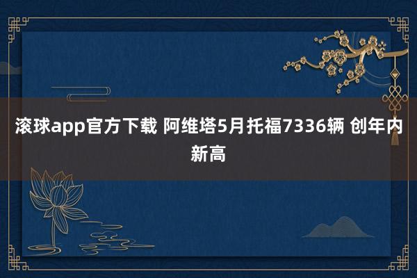 滚球app官方下载 阿维塔5月托福7336辆 创年内新高