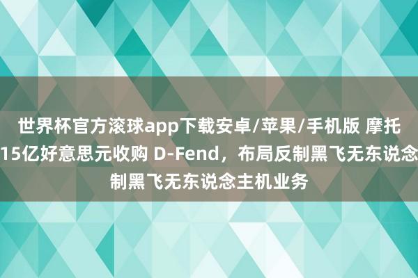 世界杯官方滚球app下载安卓/苹果/手机版 摩托罗拉斥资15亿好意思元收购 D-Fend，布局反制黑飞无东说念主机业务