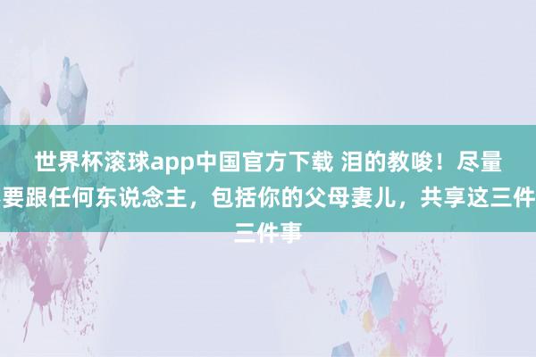 世界杯滚球app中国官方下载 泪的教唆!尽量不要跟任何东说念主,包括你的父母妻儿,共享这三件事