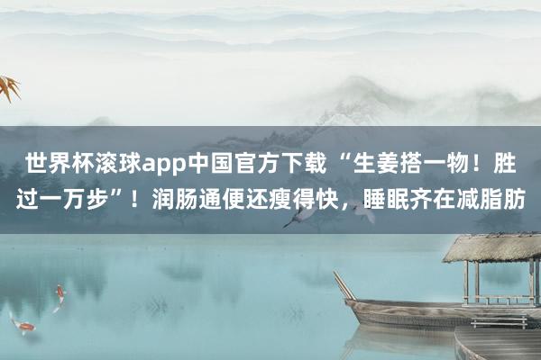 世界杯滚球app中国官方下载 “生姜搭一物!胜过一万步”!润肠通便还瘦得快,睡眠齐在减脂肪