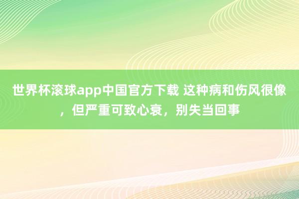 世界杯滚球app中国官方下载 这种病和伤风很像,但严重可致心衰,别失当回事