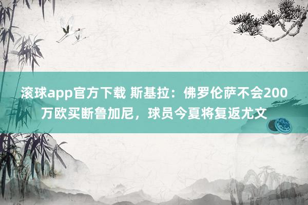 滚球app官方下载 斯基拉:佛罗伦萨不会200万欧买断鲁加尼,球员今夏将复返尤文
