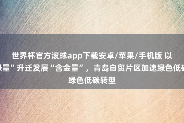 世界杯官方滚球app下载安卓/苹果/手机版 以“含绿量”升迁发展“含金量”，青岛自贸片区加速绿色低碳转型