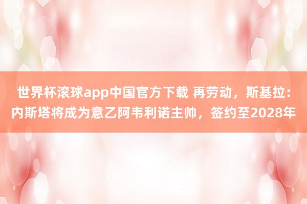 世界杯滚球app中国官方下载 再劳动,斯基拉:内斯塔将成为意乙阿韦利诺主帅,签约至2028年