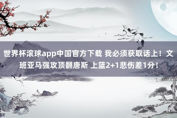 世界杯滚球app中国官方下载 我必须获取话上！文班亚马强攻顶翻唐斯 上篮2+1悲伤差1分！