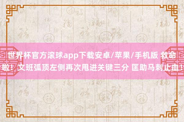 世界杯官方滚球app下载安卓/苹果/手机版 救命啦！文班弧顶左侧再次甩进关键三分 匡助马刺止血！