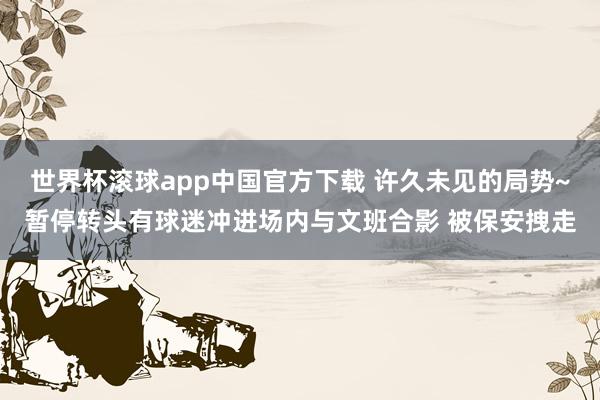 世界杯滚球app中国官方下载 许久未见的局势~暂停转头有球迷冲进场内与文班合影 被保安拽走