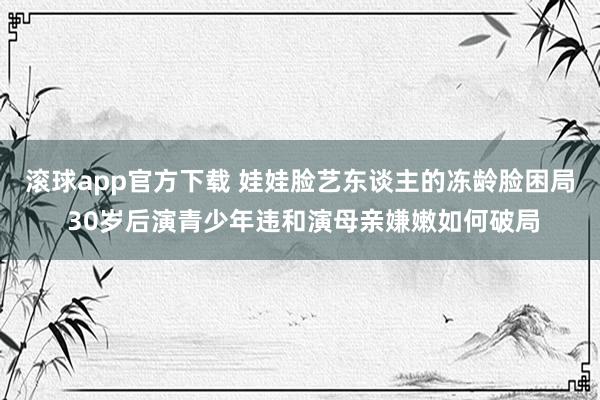 滚球app官方下载 娃娃脸艺东谈主的冻龄脸困局 30岁后演青少年违和演母亲嫌嫩如何破局