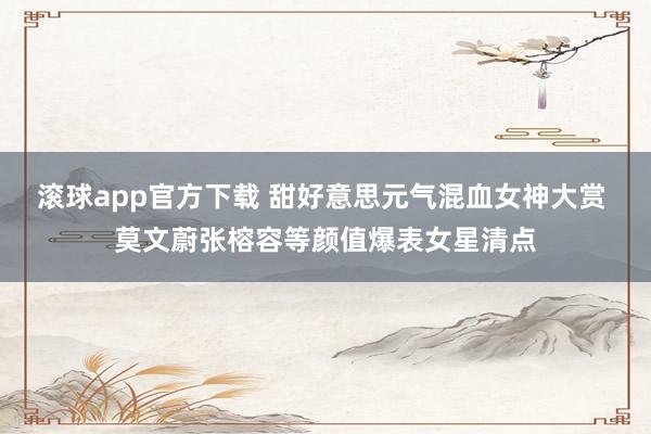 滚球app官方下载 甜好意思元气混血女神大赏 莫文蔚张榕容等颜值爆表女星清点