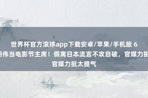 世界杯官方滚球app下载安卓/苹果/手机版 63岁梁朝伟当电影节主席！假寓日本流言不攻自破，官媒力挺太提气