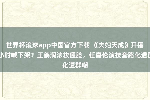 世界杯滚球app中国官方下载 《夫妇天成》开播48小时喊下架?王鹤润浓妆僵脸,任嘉伦演技套路化遭群嘲