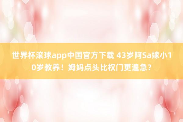 世界杯滚球app中国官方下载 43岁阿Sa嫁小10岁教养!姆妈点头比权门更遑急?