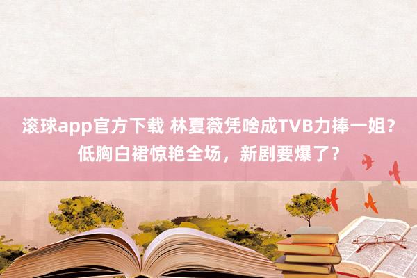 滚球app官方下载 林夏薇凭啥成TVB力捧一姐?低胸白裙惊艳全场,新剧要爆了?