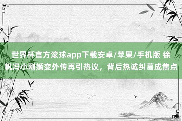 世界杯官方滚球app下载安卓/苹果/手机版 徐帆冯小刚婚变外传再引热议,背后热诚纠葛成焦点