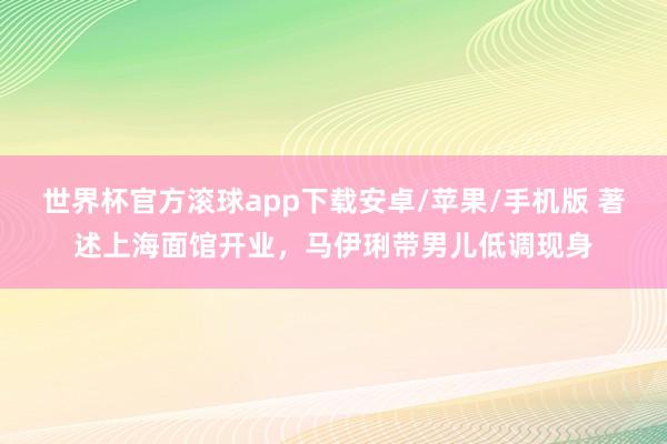 世界杯官方滚球app下载安卓/苹果/手机版 著述上海面馆开业,马伊琍带男儿低调现身