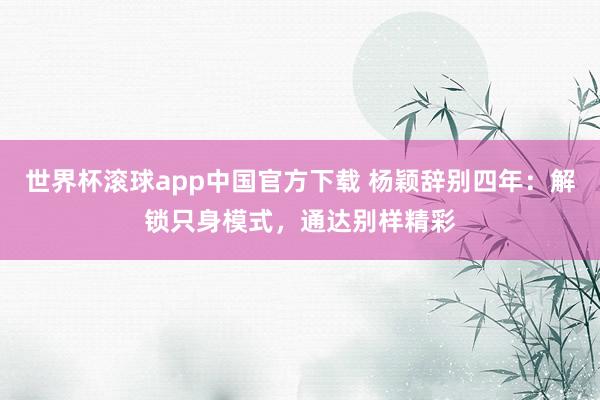 世界杯滚球app中国官方下载 杨颖辞别四年:解锁只身模式,通达别样精彩