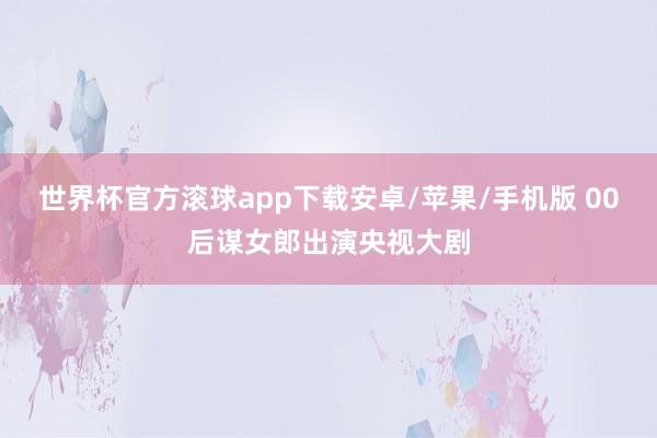 世界杯官方滚球app下载安卓/苹果/手机版 00后谋女郎出演央视大剧