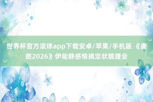 世界杯官方滚球app下载安卓/苹果/手机版 《妻旅2026》伊能静感情搞定状貌理会